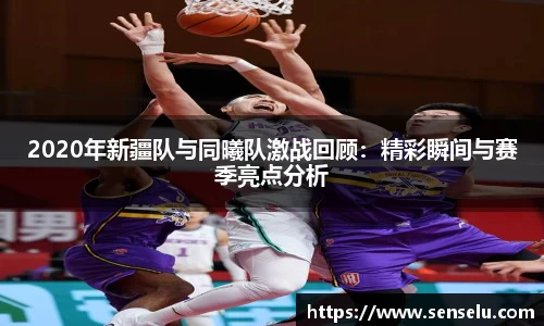2020年新疆队与同曦队激战回顾：精彩瞬间与赛季亮点分析